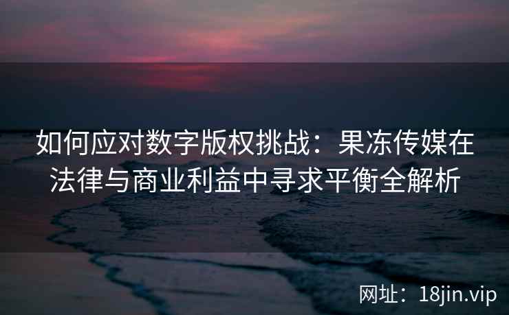 如何应对数字版权挑战：果冻传媒在法律与商业利益中寻求平衡全解析