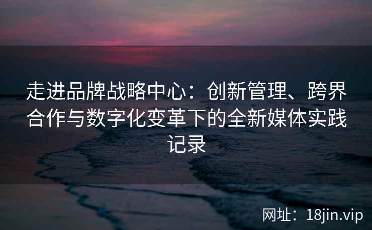 走进品牌战略中心：创新管理、跨界合作与数字化变革下的全新媒体实践记录