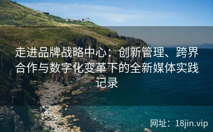 走进品牌战略中心：创新管理、跨界合作与数字化变革下的全新媒体实践记录