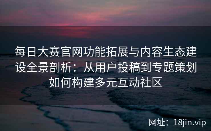 每日大赛官网功能拓展与内容生态建设全景剖析：从用户投稿到专题策划如何构建多元互动社区