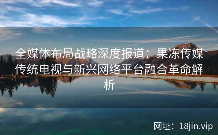 全媒体布局战略深度报道：果冻传媒传统电视与新兴网络平台融合革命解析