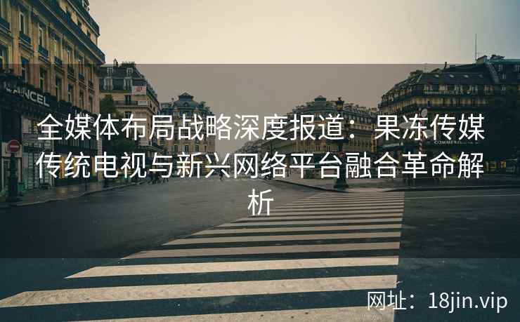 全媒体布局战略深度报道：果冻传媒传统电视与新兴网络平台融合革命解析