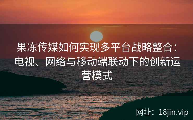 果冻传媒如何实现多平台战略整合：电视、网络与移动端联动下的创新运营模式