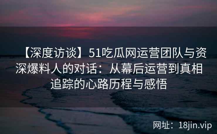 【深度访谈】51吃瓜网运营团队与资深爆料人的对话：从幕后运营到真相追踪的心路历程与感悟