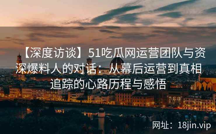 【深度访谈】51吃瓜网运营团队与资深爆料人的对话：从幕后运营到真相追踪的心路历程与感悟
