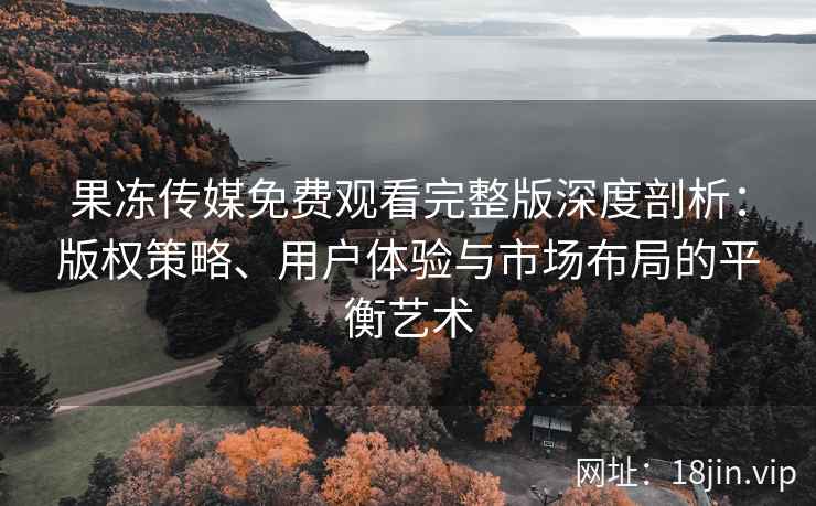 果冻传媒免费观看完整版深度剖析：版权策略、用户体验与市场布局的平衡艺术