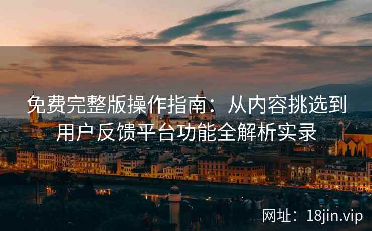 免费完整版操作指南：从内容挑选到用户反馈平台功能全解析实录
