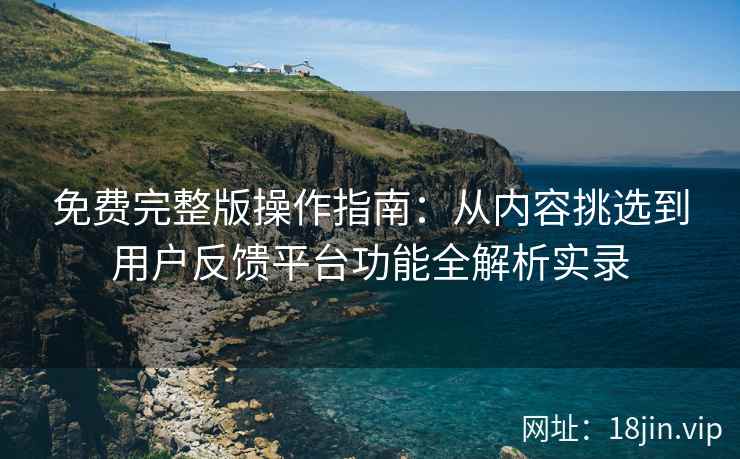 免费完整版操作指南：从内容挑选到用户反馈平台功能全解析实录