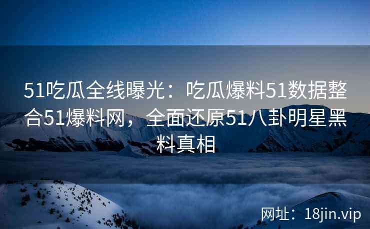 51吃瓜全线曝光：吃瓜爆料51数据整合51爆料网，全面还原51八卦明星黑料真相
