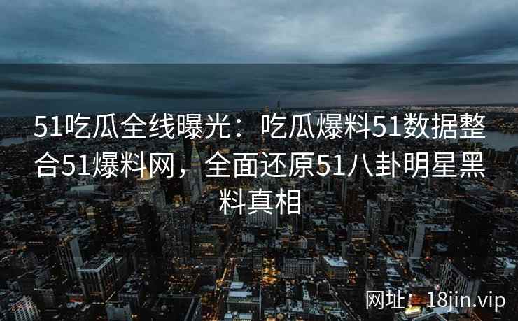 51吃瓜全线曝光：吃瓜爆料51数据整合51爆料网，全面还原51八卦明星黑料真相