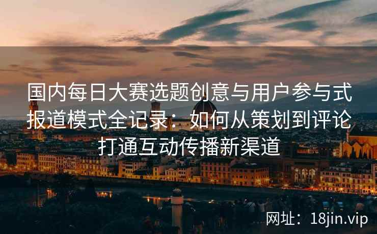 国内每日大赛选题创意与用户参与式报道模式全记录：如何从策划到评论打通互动传播新渠道