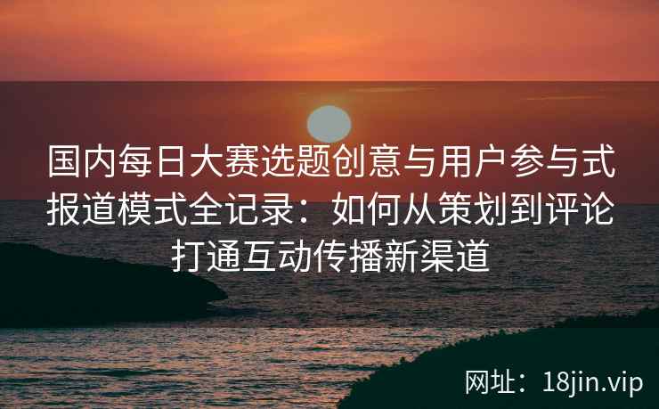 国内每日大赛选题创意与用户参与式报道模式全记录：如何从策划到评论打通互动传播新渠道