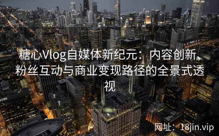 糖心Vlog自媒体新纪元：内容创新、粉丝互动与商业变现路径的全景式透视