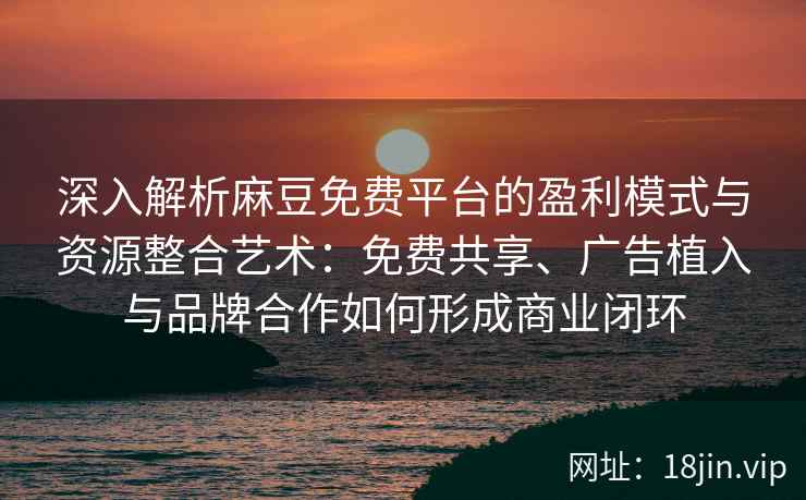 深入解析麻豆免费平台的盈利模式与资源整合艺术：免费共享、广告植入与品牌合作如何形成商业闭环