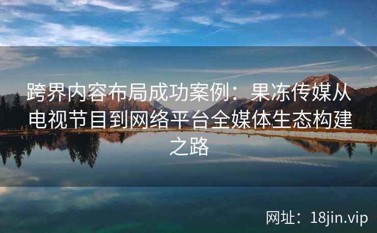 跨界内容布局成功案例：果冻传媒从电视节目到网络平台全媒体生态构建之路