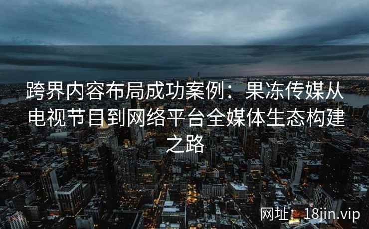 跨界内容布局成功案例：果冻传媒从电视节目到网络平台全媒体生态构建之路