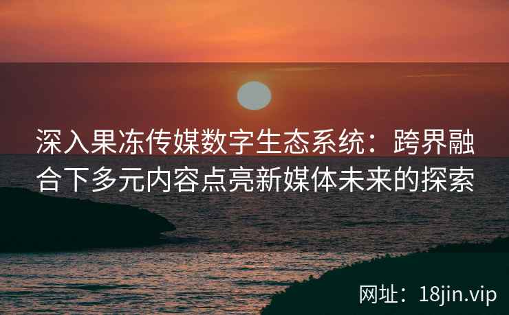 深入果冻传媒数字生态系统：跨界融合下多元内容点亮新媒体未来的探索