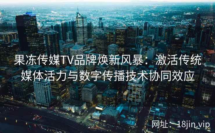 果冻传媒TV品牌焕新风暴：激活传统媒体活力与数字传播技术协同效应
