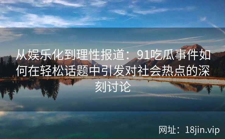 从娱乐化到理性报道：91吃瓜事件如何在轻松话题中引发对社会热点的深刻讨论