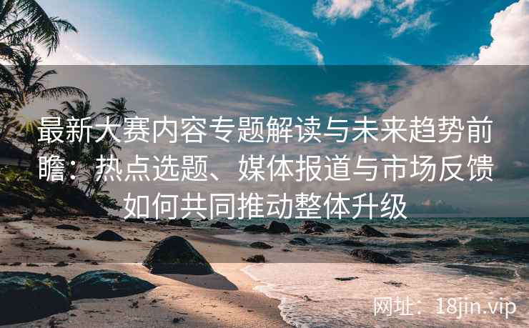 最新大赛内容专题解读与未来趋势前瞻：热点选题、媒体报道与市场反馈如何共同推动整体升级