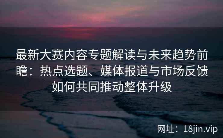 最新大赛内容专题解读与未来趋势前瞻：热点选题、媒体报道与市场反馈如何共同推动整体升级