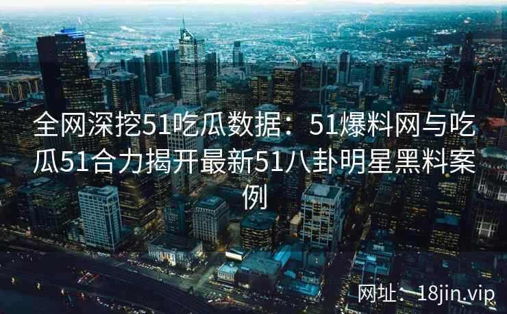 全网深挖51吃瓜数据：51爆料网与吃瓜51合力揭开最新51八卦明星黑料案例