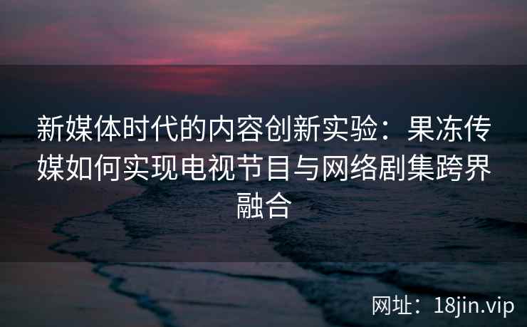 新媒体时代的内容创新实验：果冻传媒如何实现电视节目与网络剧集跨界融合