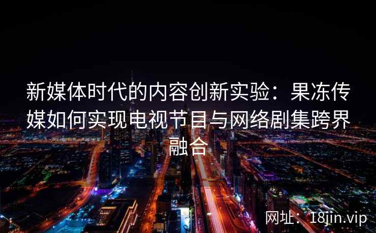 新媒体时代的内容创新实验：果冻传媒如何实现电视节目与网络剧集跨界融合