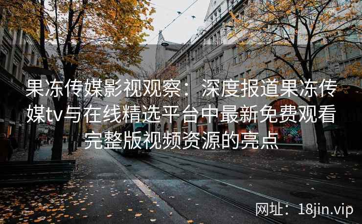 果冻传媒影视观察：深度报道果冻传媒tv与在线精选平台中最新免费观看完整版视频资源的亮点