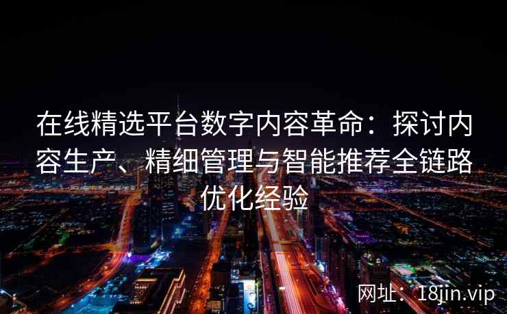 在线精选平台数字内容革命：探讨内容生产、精细管理与智能推荐全链路优化经验
