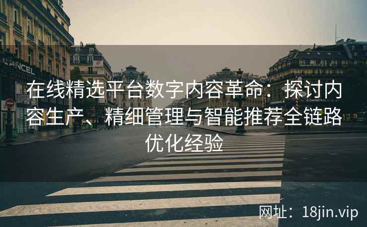 在线精选平台数字内容革命：探讨内容生产、精细管理与智能推荐全链路优化经验