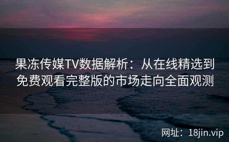 果冻传媒TV数据解析：从在线精选到免费观看完整版的市场走向全面观测