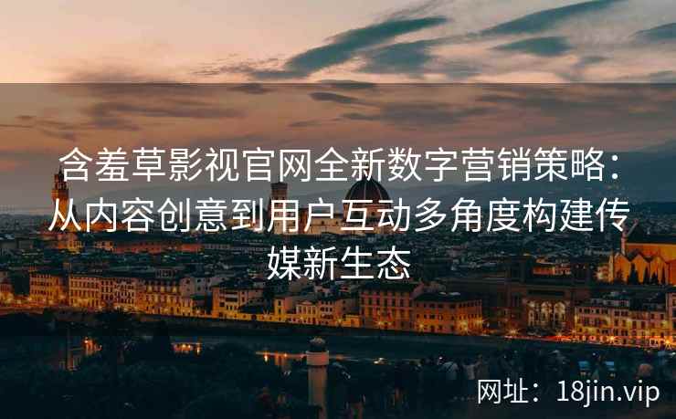 含羞草影视官网全新数字营销策略：从内容创意到用户互动多角度构建传媒新生态