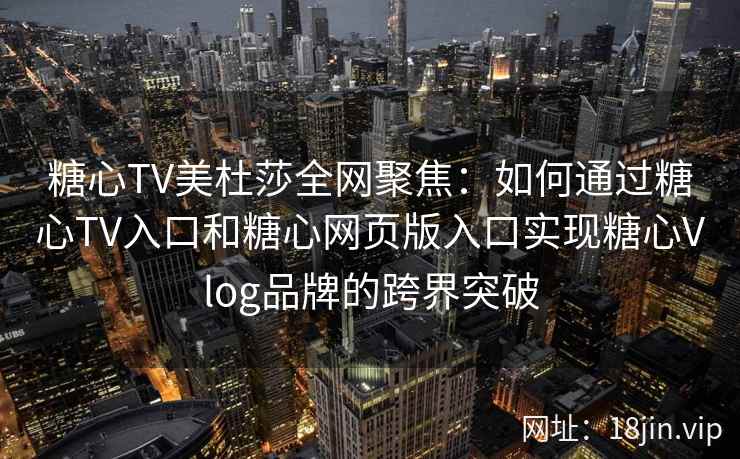 糖心TV美杜莎全网聚焦：如何通过糖心TV入口和糖心网页版入口实现糖心Vlog品牌的跨界突破