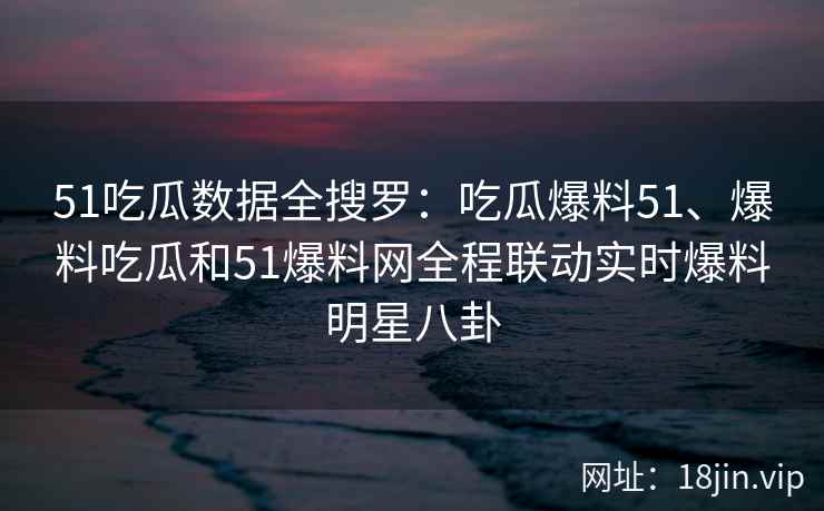 51吃瓜数据全搜罗：吃瓜爆料51、爆料吃瓜和51爆料网全程联动实时爆料明星八卦